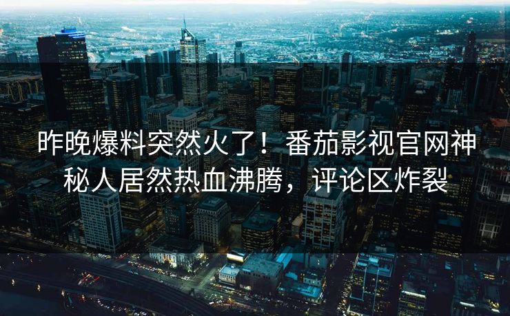 昨晚爆料突然火了！番茄影视官网神秘人居然热血沸腾，评论区炸裂