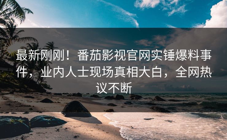 最新刚刚！番茄影视官网实锤爆料事件，业内人士现场真相大白，全网热议不断