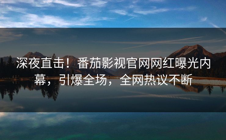 深夜直击！番茄影视官网网红曝光内幕，引爆全场，全网热议不断