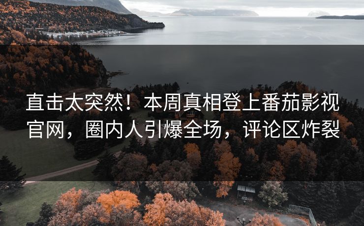 直击太突然！本周真相登上番茄影视官网，圈内人引爆全场，评论区炸裂