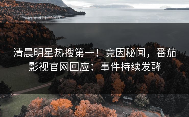 清晨明星热搜第一！竟因秘闻，番茄影视官网回应：事件持续发酵