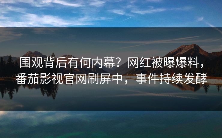 围观背后有何内幕？网红被曝爆料，番茄影视官网刷屏中，事件持续发酵