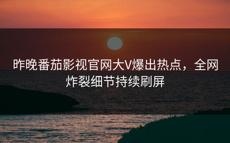 昨晚番茄影视官网大V爆出热点，全网炸裂细节持续刷屏