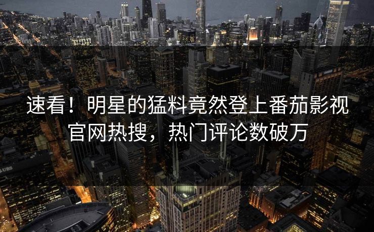 速看！明星的猛料竟然登上番茄影视官网热搜，热门评论数破万