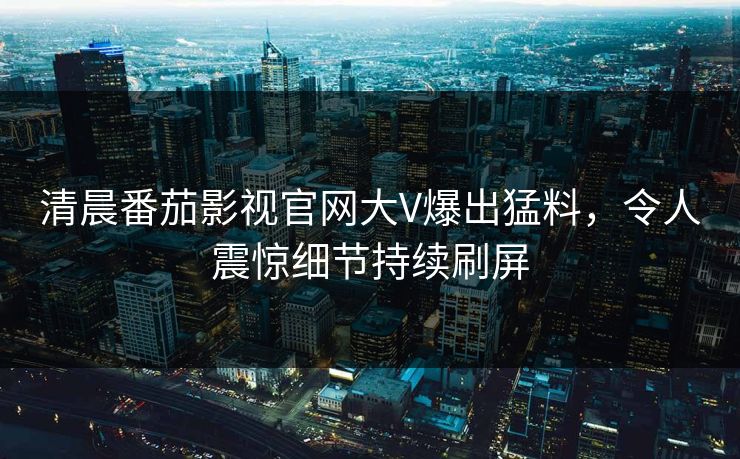 清晨番茄影视官网大V爆出猛料，令人震惊细节持续刷屏