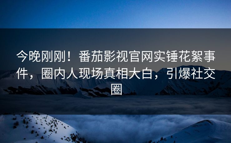 今晚刚刚！番茄影视官网实锤花絮事件，圈内人现场真相大白，引爆社交圈