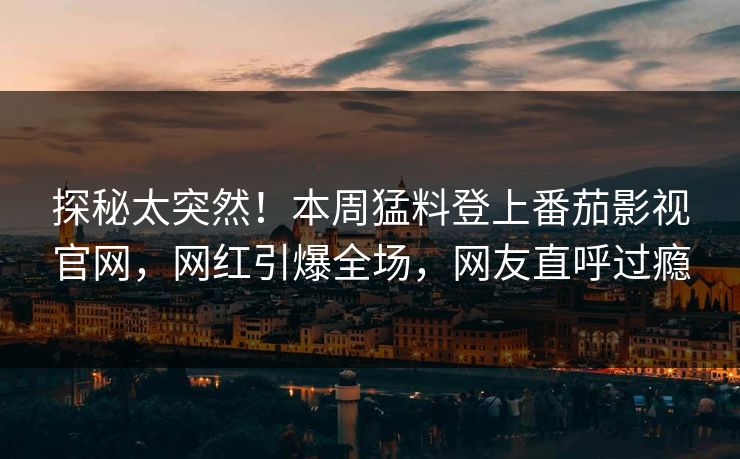 探秘太突然！本周猛料登上番茄影视官网，网红引爆全场，网友直呼过瘾