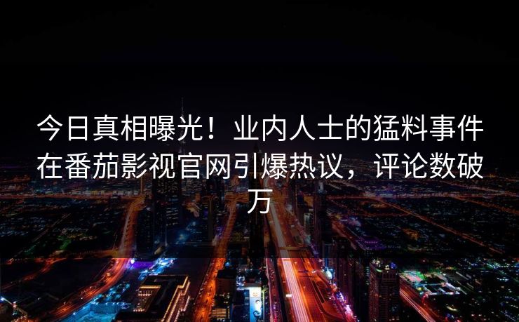 今日真相曝光！业内人士的猛料事件在番茄影视官网引爆热议，评论数破万