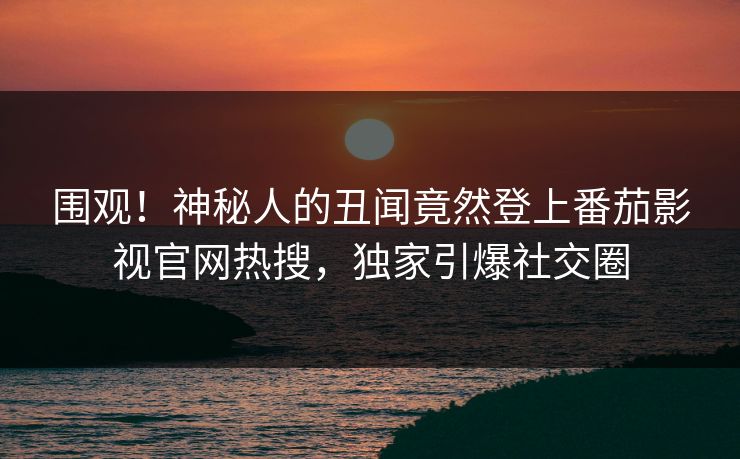 围观！神秘人的丑闻竟然登上番茄影视官网热搜，独家引爆社交圈