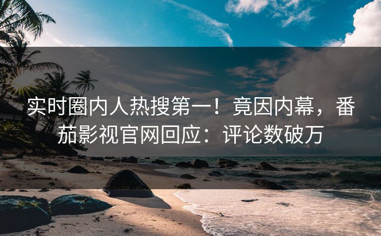 实时圈内人热搜第一！竟因内幕，番茄影视官网回应：评论数破万