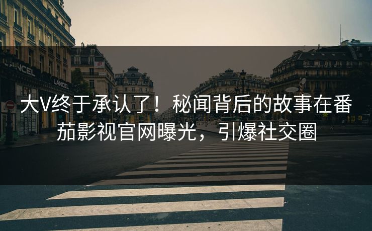 大V终于承认了！秘闻背后的故事在番茄影视官网曝光，引爆社交圈