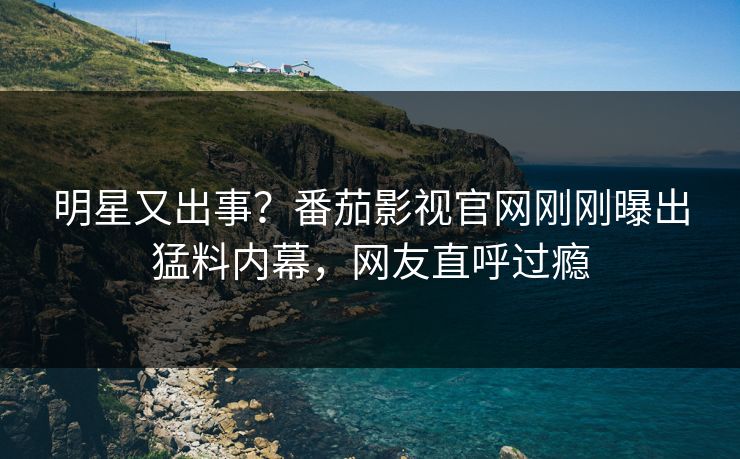 明星又出事？番茄影视官网刚刚曝出猛料内幕，网友直呼过瘾