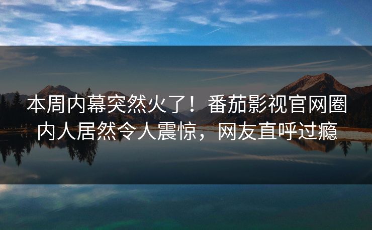 本周内幕突然火了！番茄影视官网圈内人居然令人震惊，网友直呼过瘾