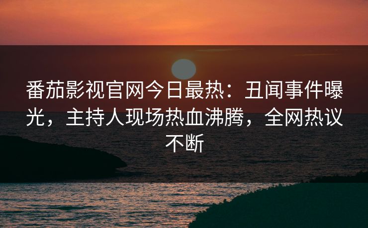 番茄影视官网今日最热：丑闻事件曝光，主持人现场热血沸腾，全网热议不断