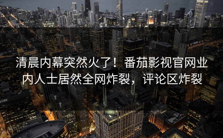 清晨内幕突然火了！番茄影视官网业内人士居然全网炸裂，评论区炸裂