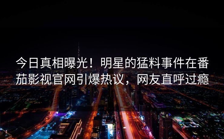 今日真相曝光！明星的猛料事件在番茄影视官网引爆热议，网友直呼过瘾