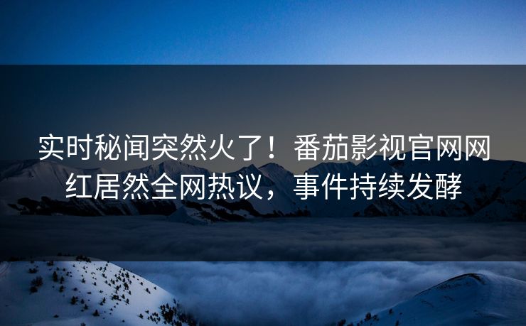 实时秘闻突然火了！番茄影视官网网红居然全网热议，事件持续发酵