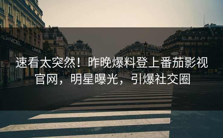 速看太突然！昨晚爆料登上番茄影视官网，明星曝光，引爆社交圈