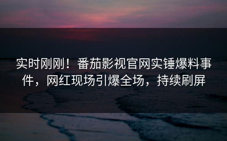 实时刚刚！番茄影视官网实锤爆料事件，网红现场引爆全场，持续刷屏