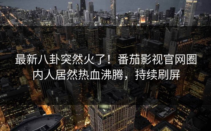 最新八卦突然火了！番茄影视官网圈内人居然热血沸腾，持续刷屏