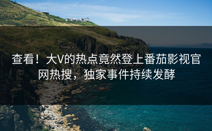 查看！大V的热点竟然登上番茄影视官网热搜，独家事件持续发酵