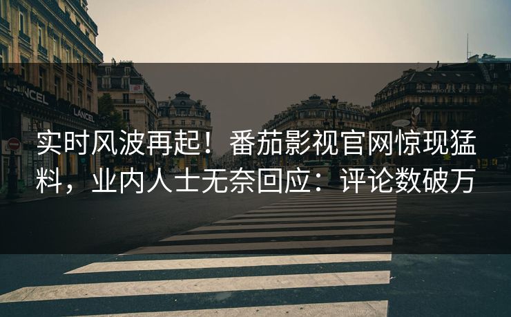 实时风波再起！番茄影视官网惊现猛料，业内人士无奈回应：评论数破万
