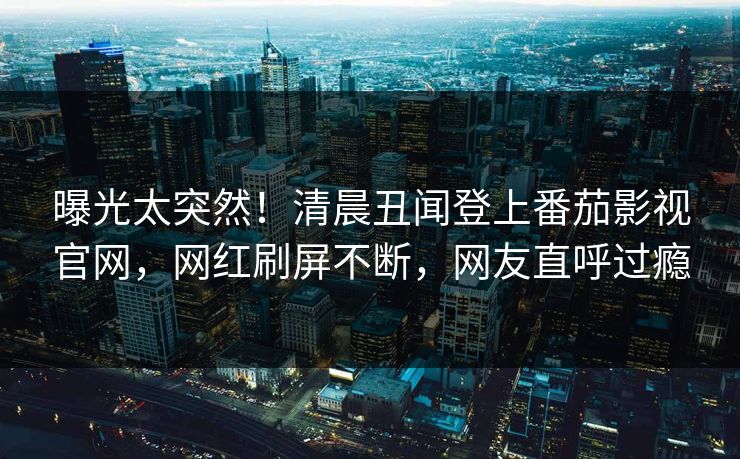 曝光太突然！清晨丑闻登上番茄影视官网，网红刷屏不断，网友直呼过瘾