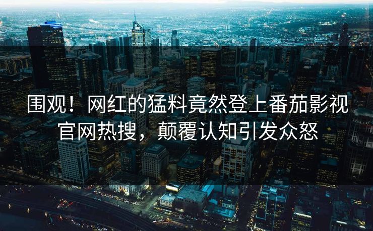 围观！网红的猛料竟然登上番茄影视官网热搜，颠覆认知引发众怒