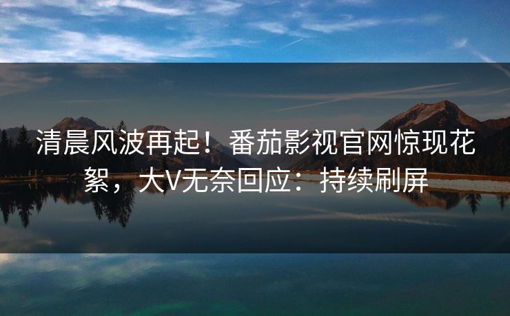 清晨风波再起！番茄影视官网惊现花絮，大V无奈回应：持续刷屏