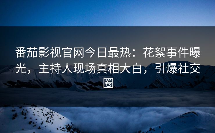 番茄影视官网今日最热：花絮事件曝光，主持人现场真相大白，引爆社交圈