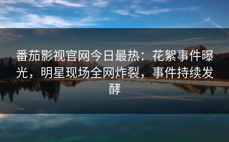 番茄影视官网今日最热：花絮事件曝光，明星现场全网炸裂，事件持续发酵