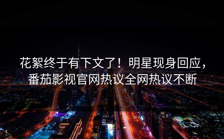 花絮终于有下文了！明星现身回应，番茄影视官网热议全网热议不断