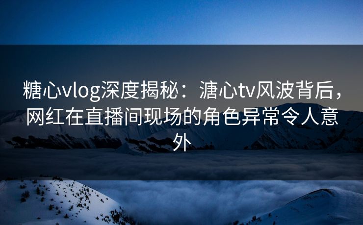 糖心vlog深度揭秘：溏心tv风波背后，网红在直播间现场的角色异常令人意外