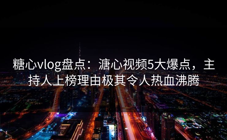 糖心vlog盘点：溏心视频5大爆点，主持人上榜理由极其令人热血沸腾