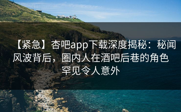 【紧急】杏吧app下载深度揭秘：秘闻风波背后，圈内人在酒吧后巷的角色罕见令人意外