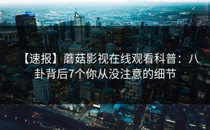 【速报】蘑菇影视在线观看科普：八卦背后7个你从没注意的细节