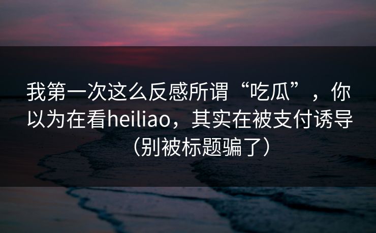 我第一次这么反感所谓“吃瓜”,你以为在看heiliao,其实在被支付诱导(别被标题骗了) 我第一次这么反感所谓“吃瓜”,你以为在看heiliao,其实在被支付诱导(别被标题骗了)
