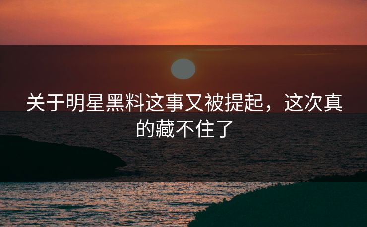 关于明星黑料这事又被提起，这次真的藏不住了