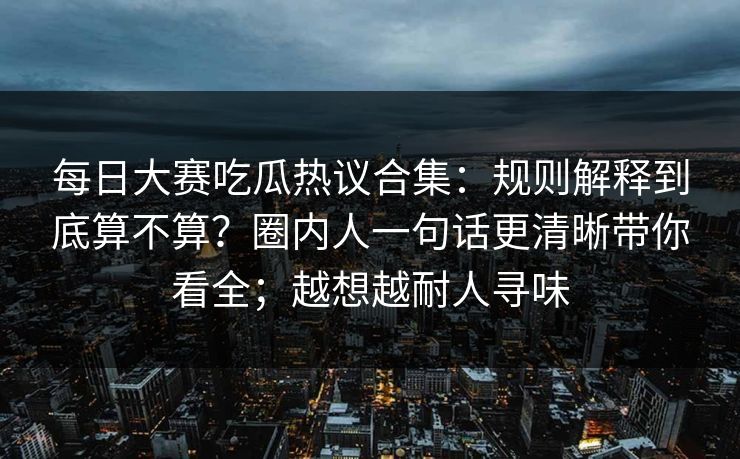 每日大赛吃瓜热议合集：规则解释到底算不算？圈内人一句话更清晰带你看全；越想越耐人寻味