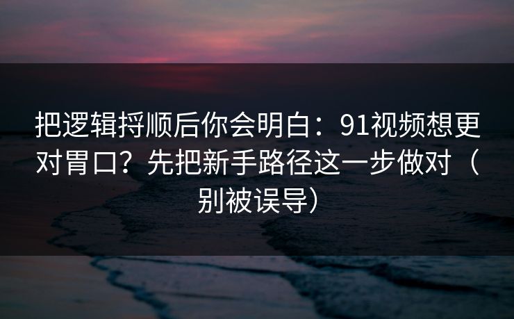把逻辑捋顺后你会明白：91视频想更对胃口？先把新手路径这一步做对（别被误导）