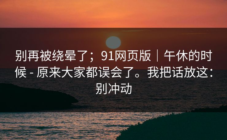 别再被绕晕了；91网页版｜午休的时候 - 原来大家都误会了。我把话放这：别冲动