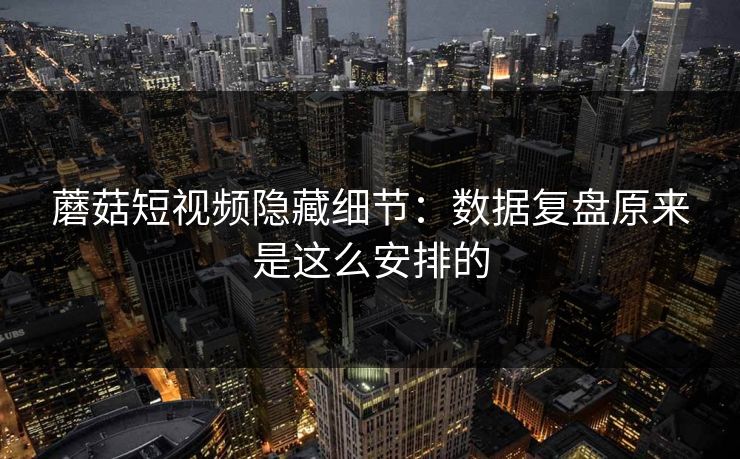 蘑菇短视频隐藏细节：数据复盘原来是这么安排的