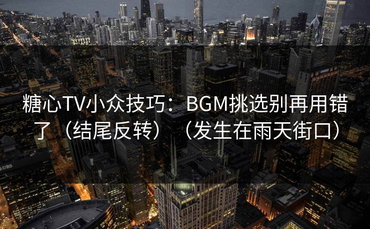 糖心TV小众技巧：BGM挑选别再用错了（结尾反转）（发生在雨天街口）