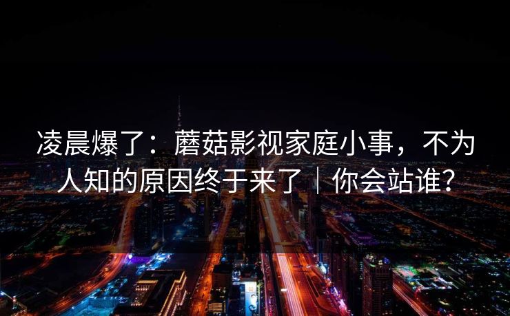 凌晨爆了：蘑菇影视家庭小事，不为人知的原因终于来了｜你会站谁？