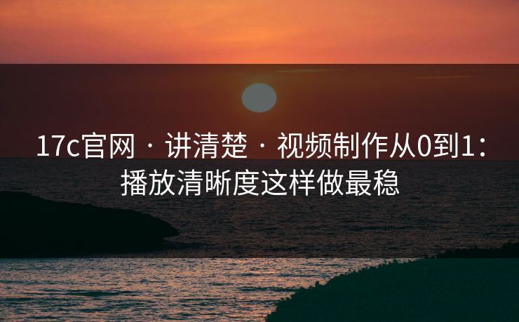17c官网 · 讲清楚 · 视频制作从0到1：播放清晰度这样做最稳