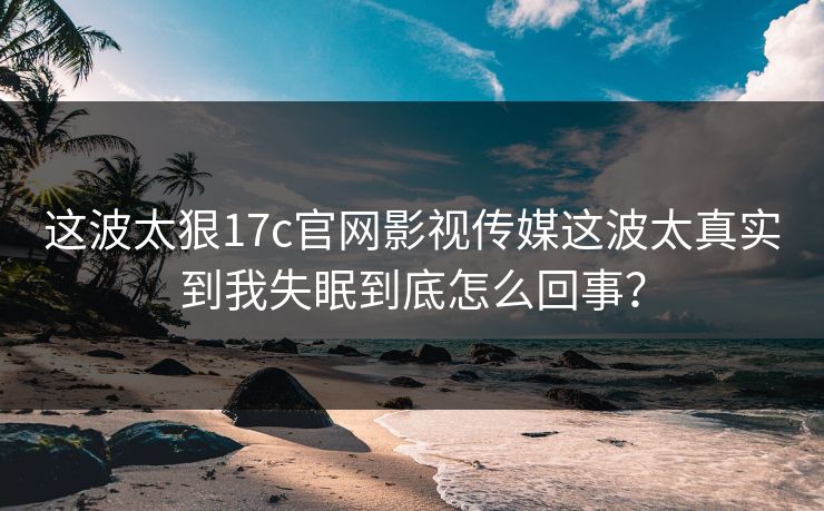 这波太狠17c官网影视传媒这波太真实到我失眠到底怎么回事？