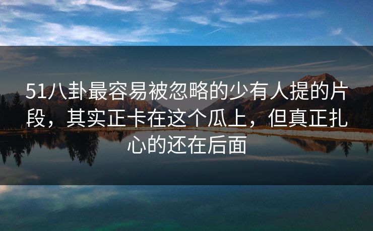 51八卦最容易被忽略的少有人提的片段，其实正卡在这个瓜上，但真正扎心的还在后面